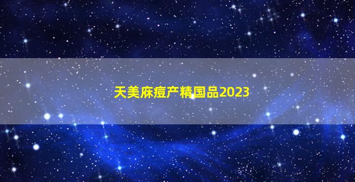 天美庥痘产精国品2023
